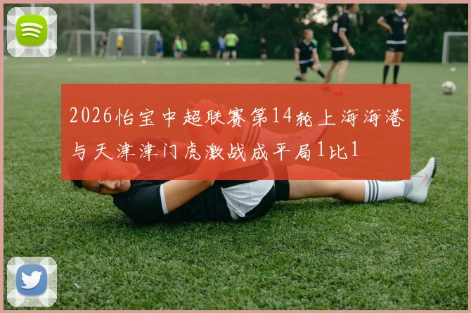 2026怡宝中超联赛第14轮上海海港与天津津门虎激战成平局1比1