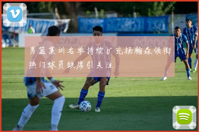 男篮集训名单持续扩充杨瀚森领衔热门球员缺席引关注