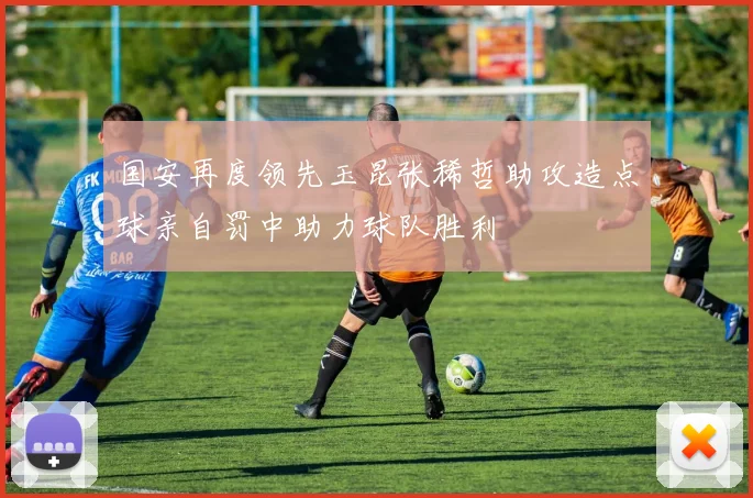 国安再度领先玉昆张稀哲助攻造点球亲自罚中助力球队胜利