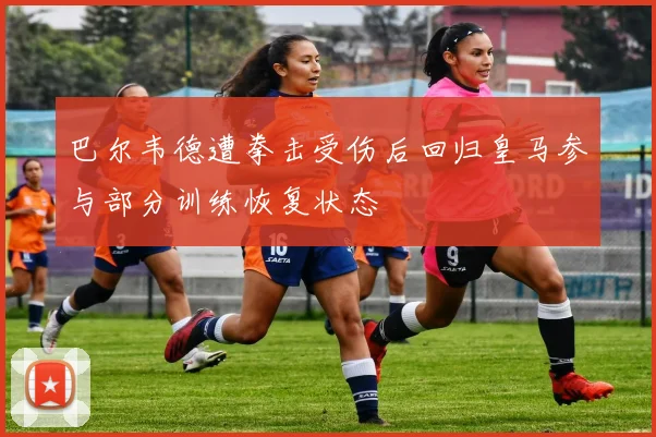 巴尔韦德遭拳击受伤后回归皇马参与部分训练恢复状态