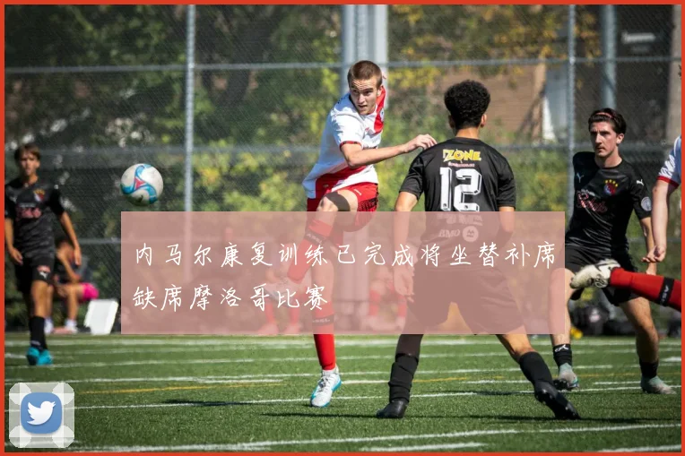 内马尔康复训练已完成将坐替补席缺席摩洛哥比赛
