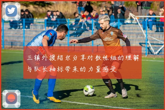 三镇外援绍尔分享对教练组的理解与队长袖标带来的力量感受