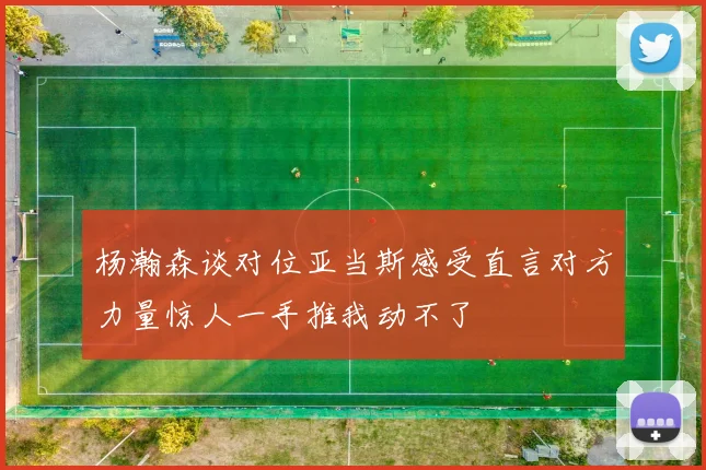 杨瀚森谈对位亚当斯感受直言对方力量惊人一手推我动不了