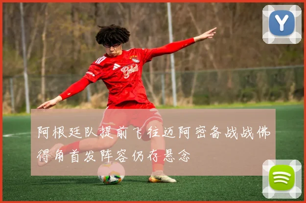 阿根廷队提前飞往迈阿密备战战佛得角首发阵容仍存悬念
