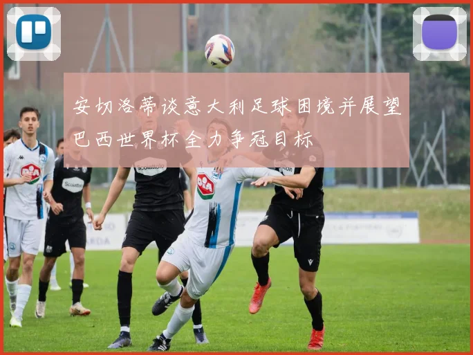 安切洛蒂谈意大利足球困境并展望巴西世界杯全力争冠目标