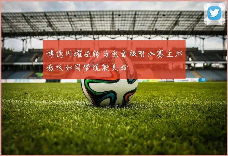 博德闪耀逆转马竞晋级附加赛主帅感叹如同梦境般美好