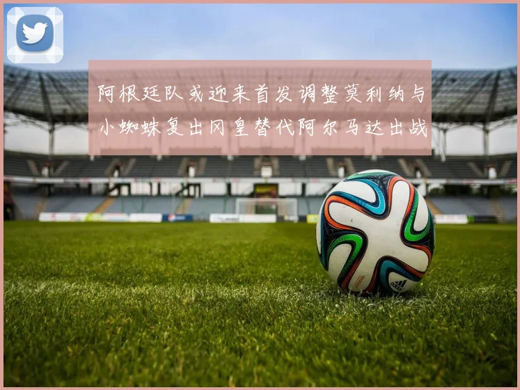 阿根廷队或迎来首发调整莫利纳与小蜘蛛复出冈皇替代阿尔马达出战