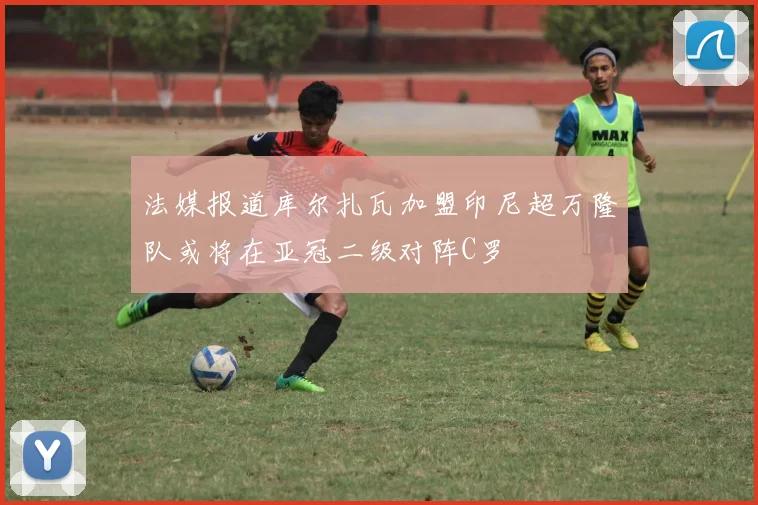法媒报道库尔扎瓦加盟印尼超万隆队或将在亚冠二级对阵C罗