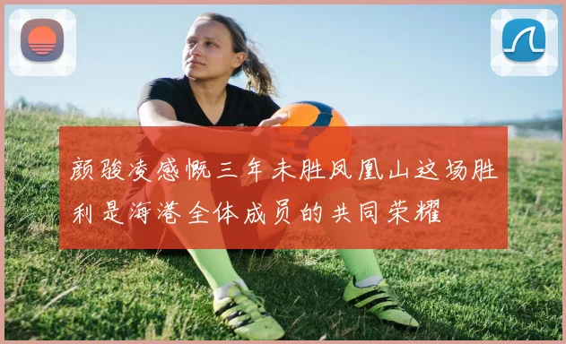 颜骏凌感慨三年未胜凤凰山这场胜利是海港全体成员的共同荣耀