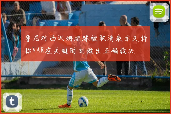 鲁尼对西汉姆进球被取消表示支持称VAR在关键时刻做出正确裁决