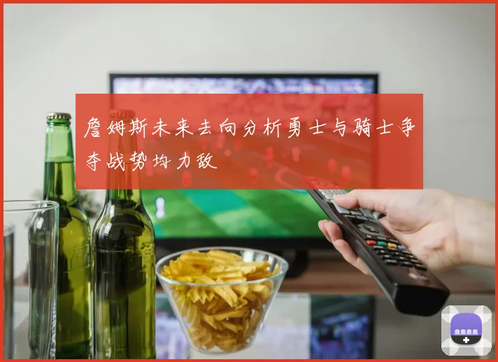 詹姆斯未来去向分析勇士与骑士争夺战势均力敌