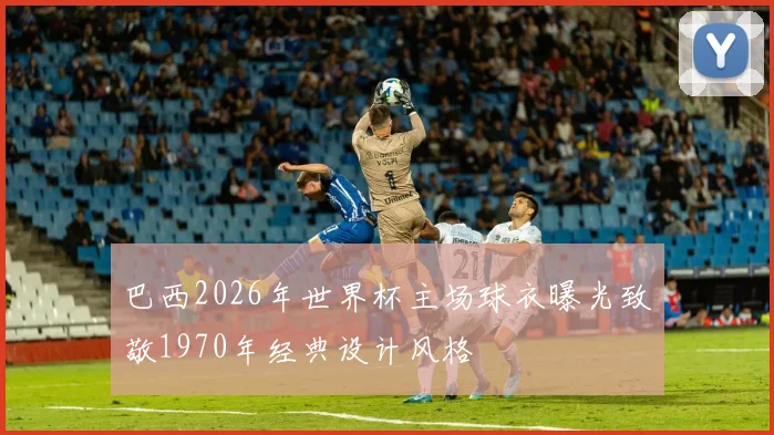 巴西2026年世界杯主场球衣曝光致敬1970年经典设计风格