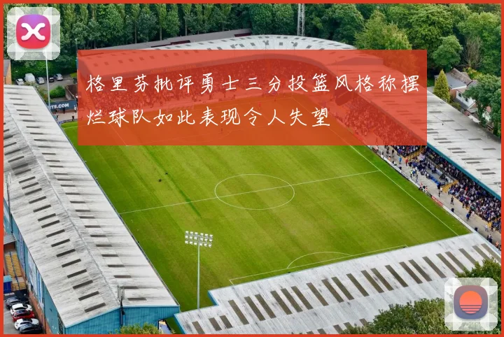 格里芬批评勇士三分投篮风格称摆烂球队如此表现令人失望