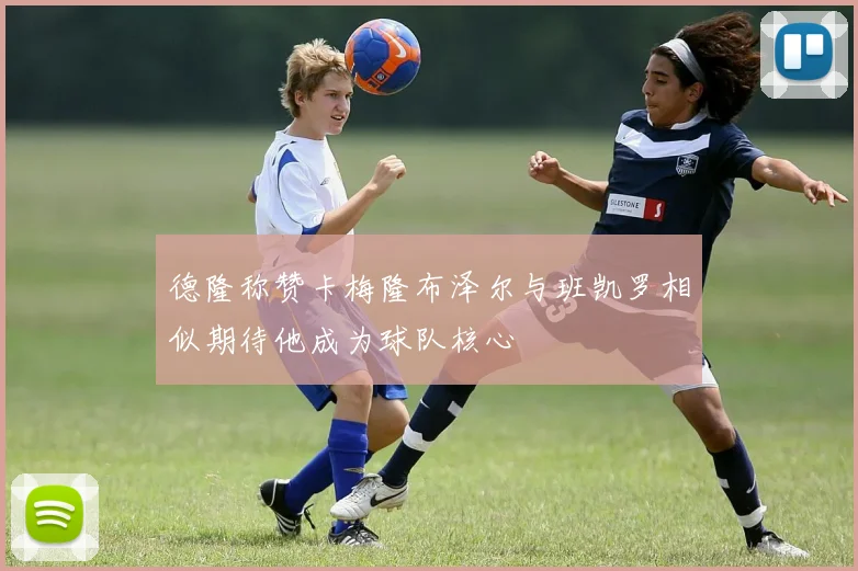 德隆称赞卡梅隆布泽尔与班凯罗相似期待他成为球队核心