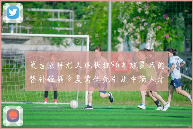 莫吉点评尤文现状称96年球员只能替补强调今夏需优先引进中场人才