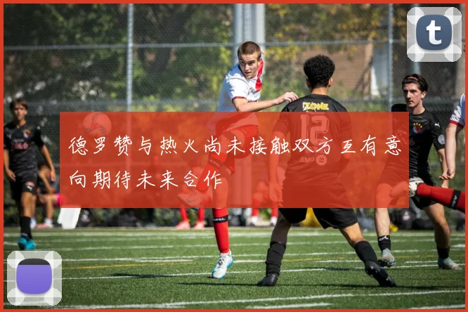 德罗赞与热火尚未接触双方互有意向期待未来合作