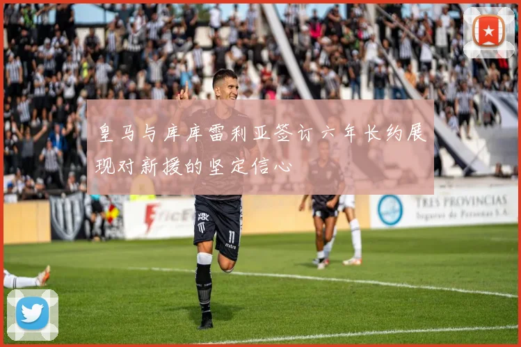 皇马与库库雷利亚签订六年长约展现对新援的坚定信心