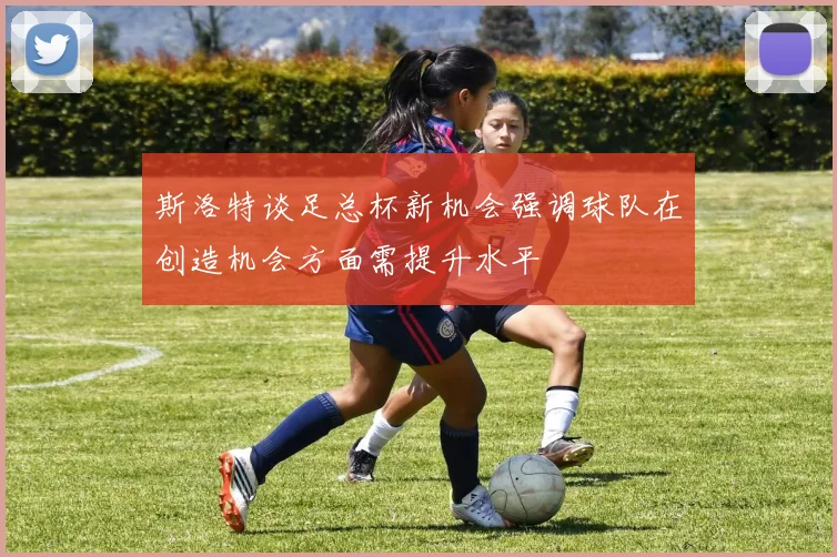 斯洛特谈足总杯新机会强调球队在创造机会方面需提升水平