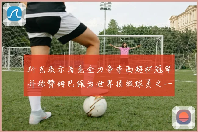 科克表示马竞全力争夺西超杯冠军并称赞姆巴佩为世界顶级球员之一