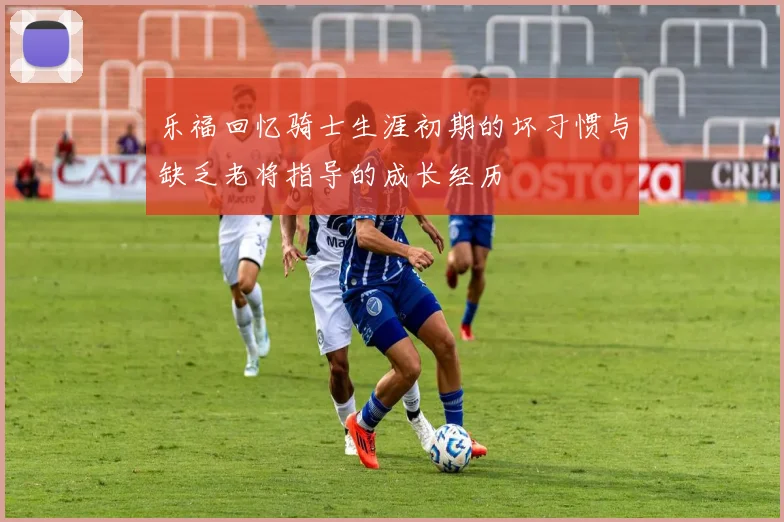 乐福回忆骑士生涯初期的坏习惯与缺乏老将指导的成长经历