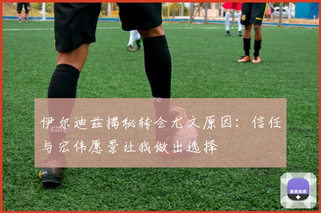 伊尔迪兹揭秘转会尤文原因：信任与宏伟愿景让我做出选择